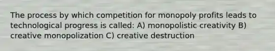 The process by which competition for monopoly profits leads to technological progress is called: A) monopolistic creativity B) creative monopolization C) creative destruction