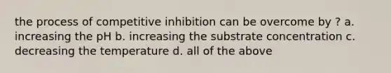 the process of competitive inhibition can be overcome by ? a. increasing the pH b. increasing the substrate concentration c. decreasing the temperature d. all of the above