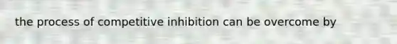 the process of competitive inhibition can be overcome by