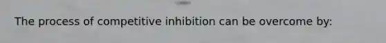 The process of competitive inhibition can be overcome by: