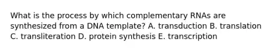 What is the process by which complementary RNAs are synthesized from a DNA template? A. transduction B. translation C. transliteration D. protein synthesis E. transcription