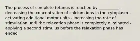 The process of complete tetanus is reached by __________. - decreasing the concentration of calcium ions in the cytoplasm - activating additional motor units - increasing the rate of stimulation until the relaxation phase is completely eliminated - applying a second stimulus before the relaxation phase has ended