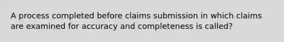 A process completed before claims submission in which claims are examined for accuracy and completeness is called?