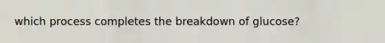 which process completes the breakdown of glucose?