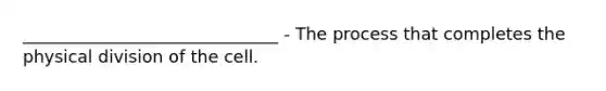 ______________________________ - The process that completes the physical division of the cell.