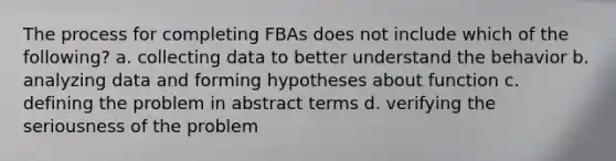 The process for completing FBAs does not include which of the​ following? a. collecting data to better understand the behavior b. analyzing data and forming hypotheses about function c. defining the problem in abstract terms d. verifying the seriousness of the problem