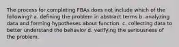 The process for completing FBAs does not include which of the​ following? a. defining the problem in abstract terms b. analyzing data and forming hypotheses about function. c. collecting data to better understand the behavior d. verifying the seriousness of the problem.