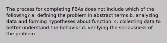 The process for completing FBAs does not include which of the​ following? a. defining the problem in abstract terms b. analyzing data and forming hypotheses about function. c. collecting data to better understand the behavior d. verifying the seriousness of the problem.