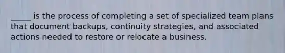 _____ is the process of completing a set of specialized team plans that document backups, continuity strategies, and associated actions needed to restore or relocate a business.