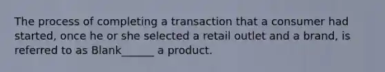 The process of completing a transaction that a consumer had started, once he or she selected a retail outlet and a brand, is referred to as Blank______ a product.