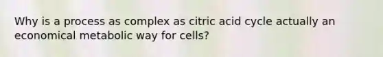 Why is a process as complex as citric acid cycle actually an economical metabolic way for cells?