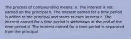 The process of Compounding means: a. The interest is not earned on the principal b. The interest earned for a time period is added to the principal and starts to earn interest c. The interest earned for a time period is withdrawn at the end of the time period d. The interest earned for a time period is separated from the principal