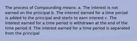 The process of Compounding means: a. The interest is not earned on the principal b. The interest earned for a time period is added to the principal and starts to earn interest c. The interest earned for a time period is withdrawn at the end of the time period d. The interest earned for a time period is separated from the principal