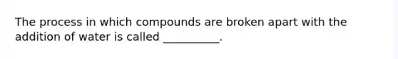 The process in which compounds are broken apart with the addition of water is called __________.