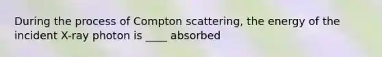 During the process of Compton scattering, the energy of the incident X-ray photon is ____ absorbed