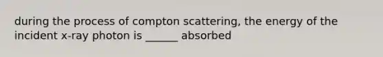 during the process of compton scattering, the energy of the incident x-ray photon is ______ absorbed