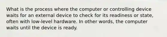 What is the process where the computer or controlling device waits for an external device to check for its readiness or state, often with low-level hardware. In other words, the computer waits until the device is ready.