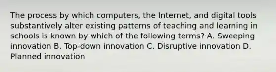 The process by which computers, the Internet, and digital tools substantively alter existing patterns of teaching and learning in schools is known by which of the following terms? A. Sweeping innovation B. Top-down innovation C. Disruptive innovation D. Planned innovation