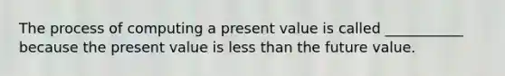 The process of computing a present value is called ___________ because the present value is less than the future value.