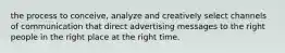 the process to conceive, analyze and creatively select channels of communication that direct advertising messages to the right people in the right place at the right time.