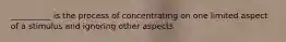 __________ is the process of concentrating on one limited aspect of a stimulus and ignoring other aspects