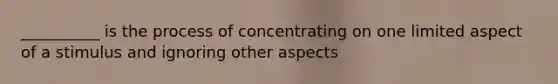 __________ is the process of concentrating on one limited aspect of a stimulus and ignoring other aspects