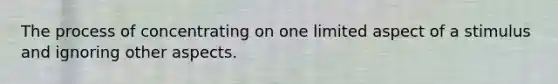 The process of concentrating on one limited aspect of a stimulus and ignoring other aspects.