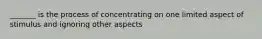 _______ is the process of concentrating on one limited aspect of stimulus and ignoring other aspects