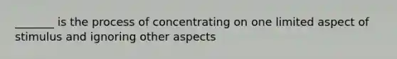 _______ is the process of concentrating on one limited aspect of stimulus and ignoring other aspects