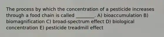 The process by which the concentration of a pesticide increases through a food chain is called ________. A) bioaccumulation B) biomagnification C) broad-spectrum effect D) biological concentration E) pesticide treadmill effect