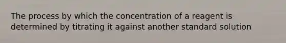 The process by which the concentration of a reagent is determined by titrating it against another standard solution