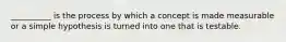 __________ is the process by which a concept is made measurable or a simple hypothesis is turned into one that is testable.