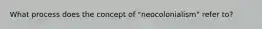 What process does the concept of "neocolonialism" refer to?