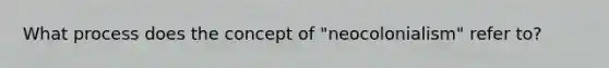 What process does the concept of "neocolonialism" refer to?