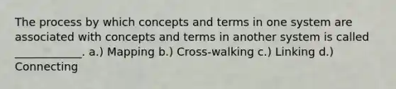 The process by which concepts and terms in one system are associated with concepts and terms in another system is called ____________. a.) Mapping b.) Cross-walking c.) Linking d.) Connecting