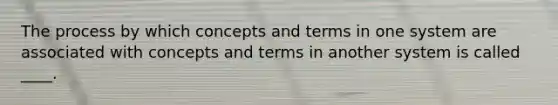 The process by which concepts and terms in one system are associated with concepts and terms in another system is called ____.