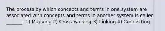 The process by which concepts and terms in one system are associated with concepts and terms in another system is called _______. 1) Mapping 2) Cross-walking 3) Linking 4) Connecting