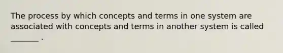 The process by which concepts and terms in one system are associated with concepts and terms in another system is called _______ .