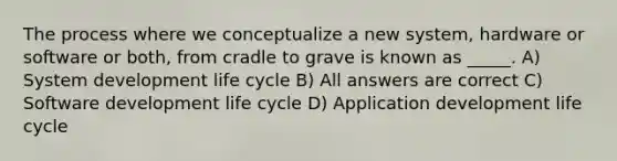 The process where we conceptualize a new system, hardware or software or both, from cradle to grave is known as _____. A) System development life cycle B) All answers are correct C) Software development life cycle D) Application development life cycle