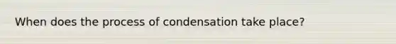 When does the process of condensation take place?