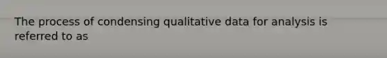 The process of condensing qualitative data for analysis is referred to as