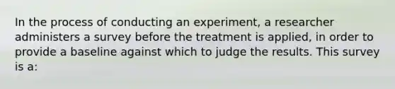 In the process of conducting an experiment, a researcher administers a survey before the treatment is applied, in order to provide a baseline against which to judge the results. This survey is a: