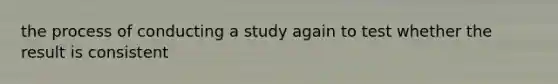 the process of conducting a study again to test whether the result is consistent