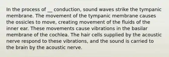 In the process of __ conduction, sound waves strike the tympanic membrane. The movement of the tympanic membrane causes the ossicles to move, creating movement of the fluids of the inner ear. These movements cause vibrations in the basilar membrane of the cochlea. The hair cells supplied by the acoustic nerve respond to these vibrations, and the sound is carried to the brain by the acoustic nerve.