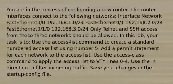 You are in the process of configuring a new router. The router interfaces connect to the following networks: Interface Network FastEthernet0/0 192.168.1.0/24 FastEthernet0/1 192.168.2.0/24 FastEthernet0/1/0 192.168.3.0/24 Only Telnet and SSH access from these three networks should be allowed. In this lab, your task is to: Use the access-list command to create a standard numbered access list using number 5. Add a permit statement for each network to the access list. Use the access-class command to apply the access list to VTY lines 0-4. Use the in direction to filter incoming traffic. Save your changes in the startup-config file.