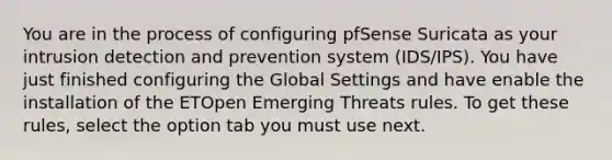 You are in the process of configuring pfSense Suricata as your intrusion detection and prevention system (IDS/IPS). You have just finished configuring the Global Settings and have enable the installation of the ETOpen Emerging Threats rules. To get these rules, select the option tab you must use next.