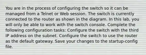 You are in the process of configuring the switch so it can be managed from a Telnet or Web session. The switch is currently connected to the router as shown in the diagram. In this lab, you will only be able to work with the switch console. Complete the following configuration tasks: Configure the switch with the third IP address on the subnet. Configure the switch to use the router as the default gateway. Save your changes to the startup-config file.