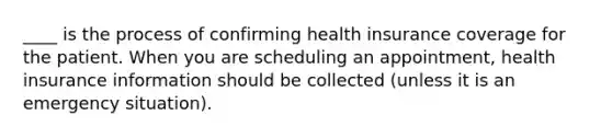 ____ is the process of confirming health insurance coverage for the patient. When you are scheduling an appointment, health insurance information should be collected (unless it is an emergency situation).