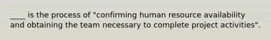 ____ is the process of "confirming human resource availability and obtaining the team necessary to complete project activities".