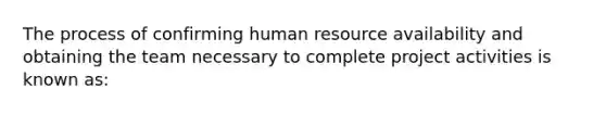 The process of confirming human resource availability and obtaining the team necessary to complete project activities is known as: